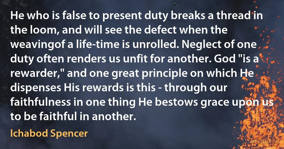 He who is false to present duty breaks a thread in the loom, and will see the defect when the weavingof a life-time is unrolled. Neglect of one duty often renders us unfit for another. God "is a rewarder," and one great principle on which He dispenses His rewards is this - through our faithfulness in one thing He bestows grace upon us to be faithful in another. (Ichabod Spencer)