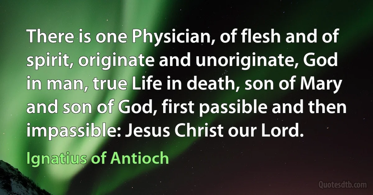 There is one Physician, of flesh and of spirit, originate and unoriginate, God in man, true Life in death, son of Mary and son of God, first passible and then impassible: Jesus Christ our Lord. (Ignatius of Antioch)