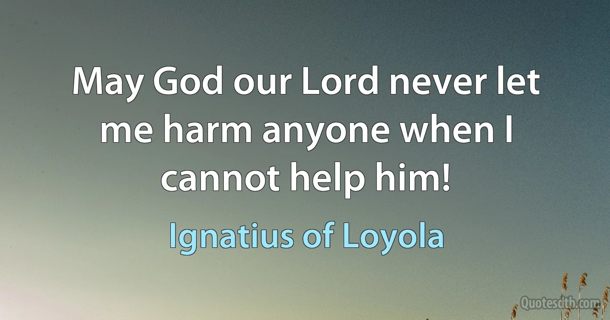 May God our Lord never let me harm anyone when I cannot help him! (Ignatius of Loyola)