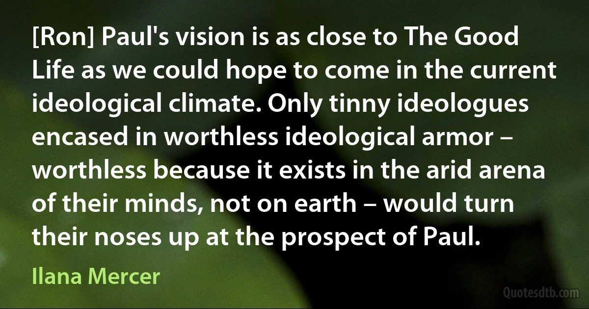 [Ron] Paul's vision is as close to The Good Life as we could hope to come in the current ideological climate. Only tinny ideologues encased in worthless ideological armor – worthless because it exists in the arid arena of their minds, not on earth – would turn their noses up at the prospect of Paul. (Ilana Mercer)