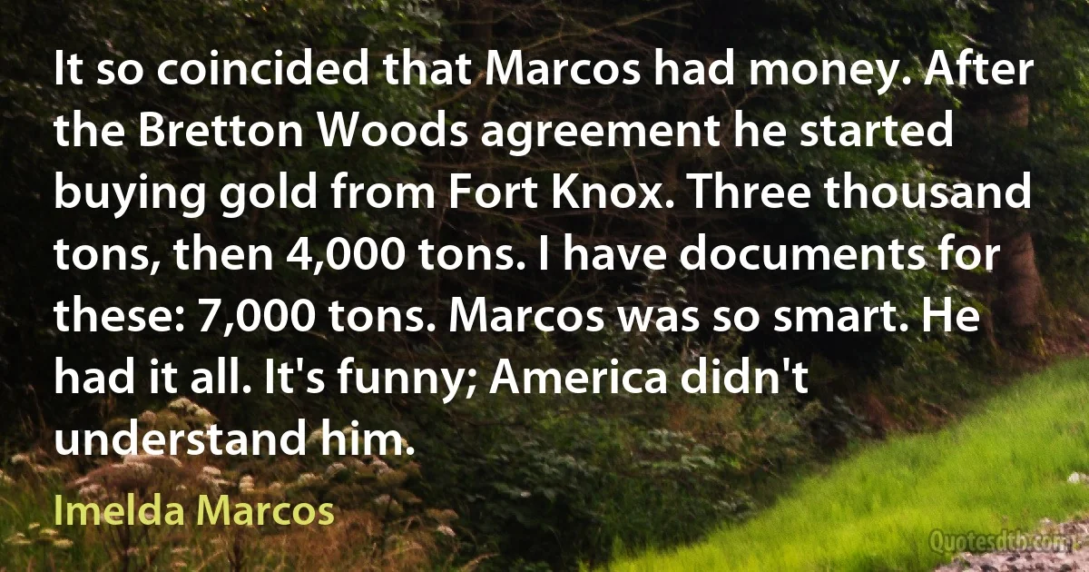 It so coincided that Marcos had money. After the Bretton Woods agreement he started buying gold from Fort Knox. Three thousand tons, then 4,000 tons. I have documents for these: 7,000 tons. Marcos was so smart. He had it all. It's funny; America didn't understand him. (Imelda Marcos)