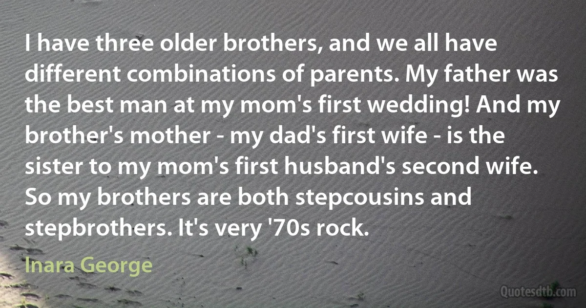 I have three older brothers, and we all have different combinations of parents. My father was the best man at my mom's first wedding! And my brother's mother - my dad's first wife - is the sister to my mom's first husband's second wife. So my brothers are both stepcousins and stepbrothers. It's very '70s rock. (Inara George)