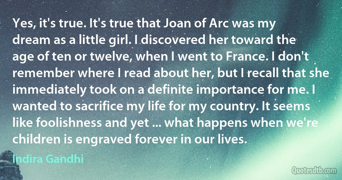 Yes, it's true. It's true that Joan of Arc was my dream as a little girl. I discovered her toward the age of ten or twelve, when I went to France. I don't remember where I read about her, but I recall that she immediately took on a definite importance for me. I wanted to sacrifice my life for my country. It seems like foolishness and yet ... what happens when we're children is engraved forever in our lives. (Indira Gandhi)