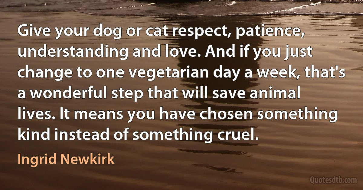 Give your dog or cat respect, patience, understanding and love. And if you just change to one vegetarian day a week, that's a wonderful step that will save animal lives. It means you have chosen something kind instead of something cruel. (Ingrid Newkirk)