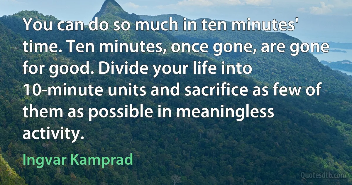 You can do so much in ten minutes' time. Ten minutes, once gone, are gone for good. Divide your life into 10-minute units and sacrifice as few of them as possible in meaningless activity. (Ingvar Kamprad)