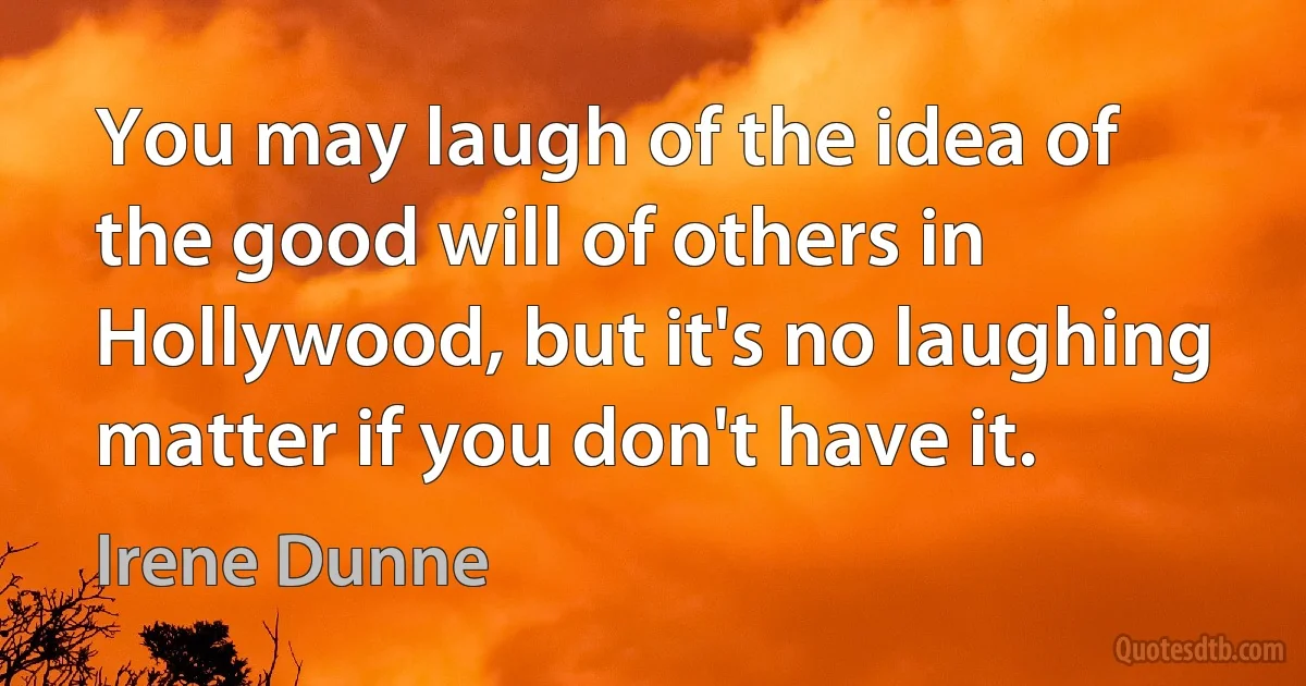 You may laugh of the idea of the good will of others in Hollywood, but it's no laughing matter if you don't have it. (Irene Dunne)