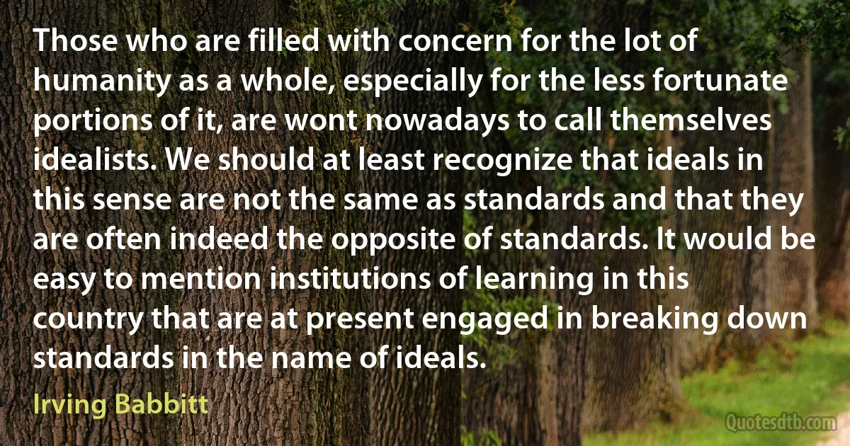 Those who are filled with concern for the lot of humanity as a whole, especially for the less fortunate portions of it, are wont nowadays to call themselves idealists. We should at least recognize that ideals in this sense are not the same as standards and that they are often indeed the opposite of standards. It would be easy to mention institutions of learning in this country that are at present engaged in breaking down standards in the name of ideals. (Irving Babbitt)