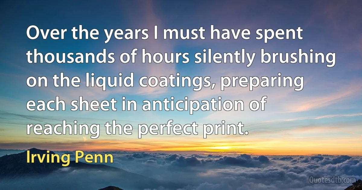 Over the years I must have spent thousands of hours silently brushing on the liquid coatings, preparing each sheet in anticipation of reaching the perfect print. (Irving Penn)