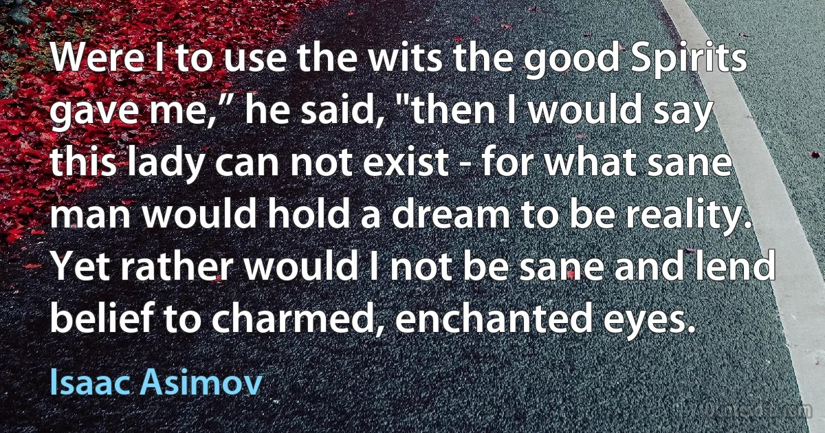 Were I to use the wits the good Spirits gave me,” he said, "then I would say this lady can not exist - for what sane man would hold a dream to be reality. Yet rather would I not be sane and lend belief to charmed, enchanted eyes. (Isaac Asimov)