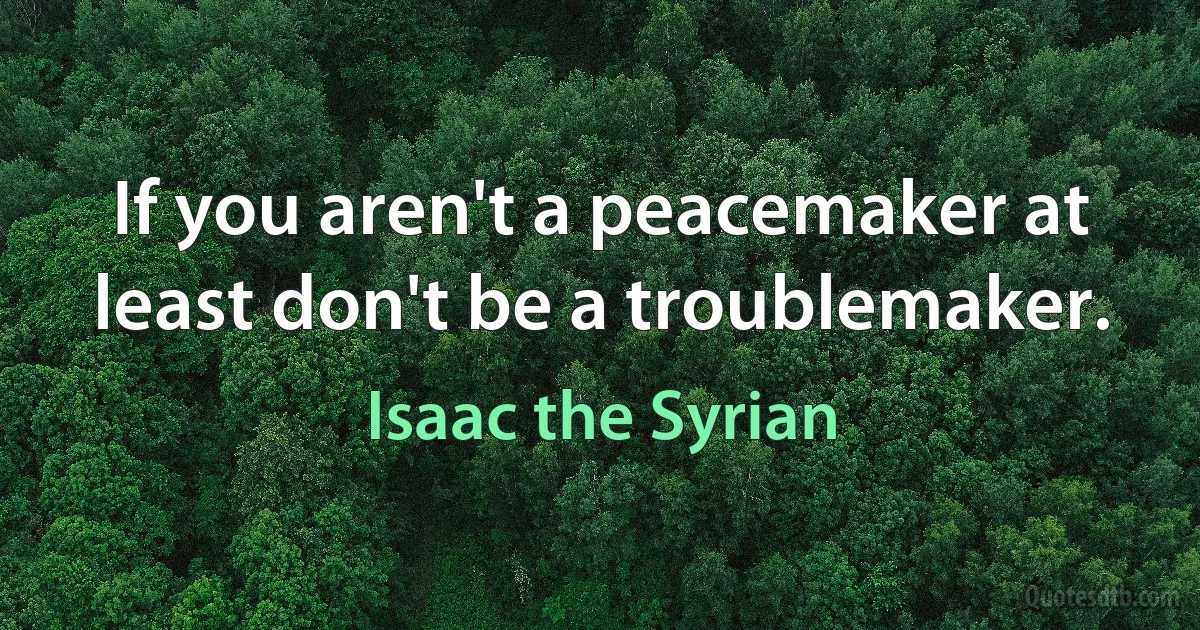 If you aren't a peacemaker at least don't be a troublemaker. (Isaac the Syrian)