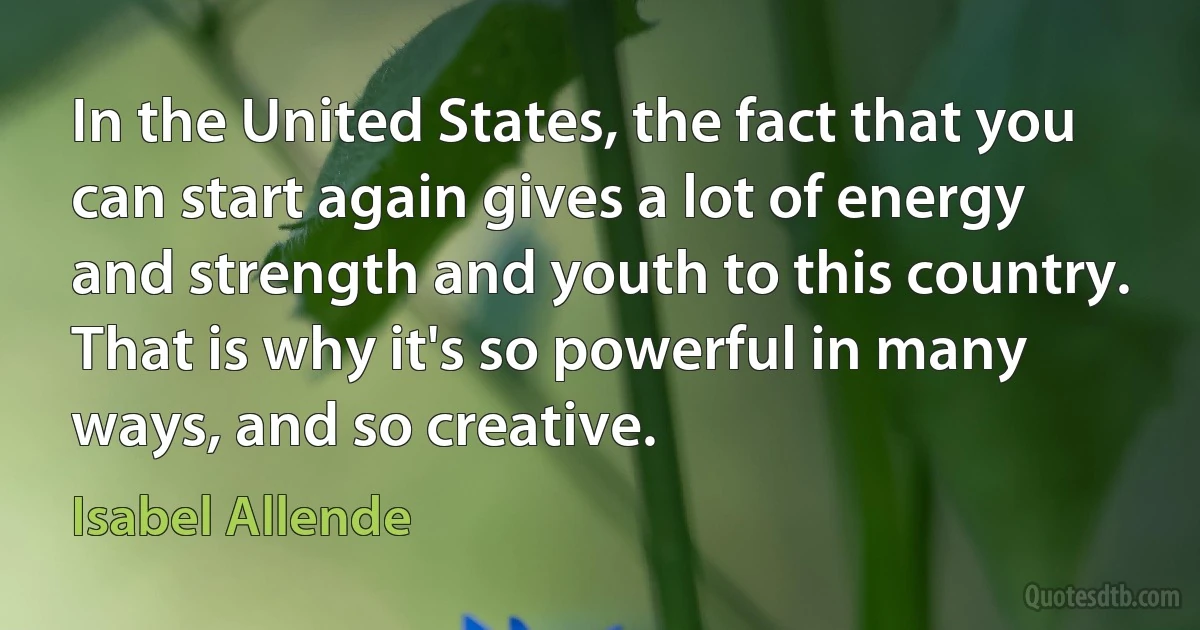 In the United States, the fact that you can start again gives a lot of energy and strength and youth to this country. That is why it's so powerful in many ways, and so creative. (Isabel Allende)