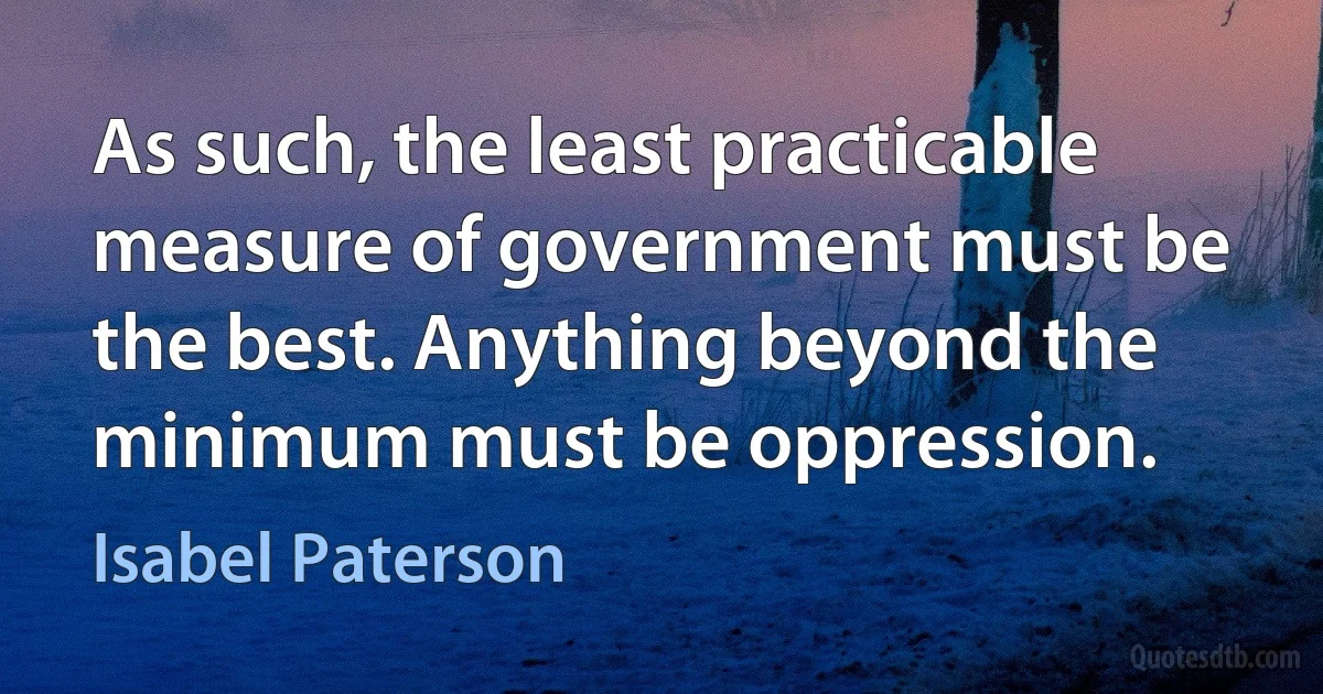 As such, the least practicable measure of government must be the best. Anything beyond the minimum must be oppression. (Isabel Paterson)