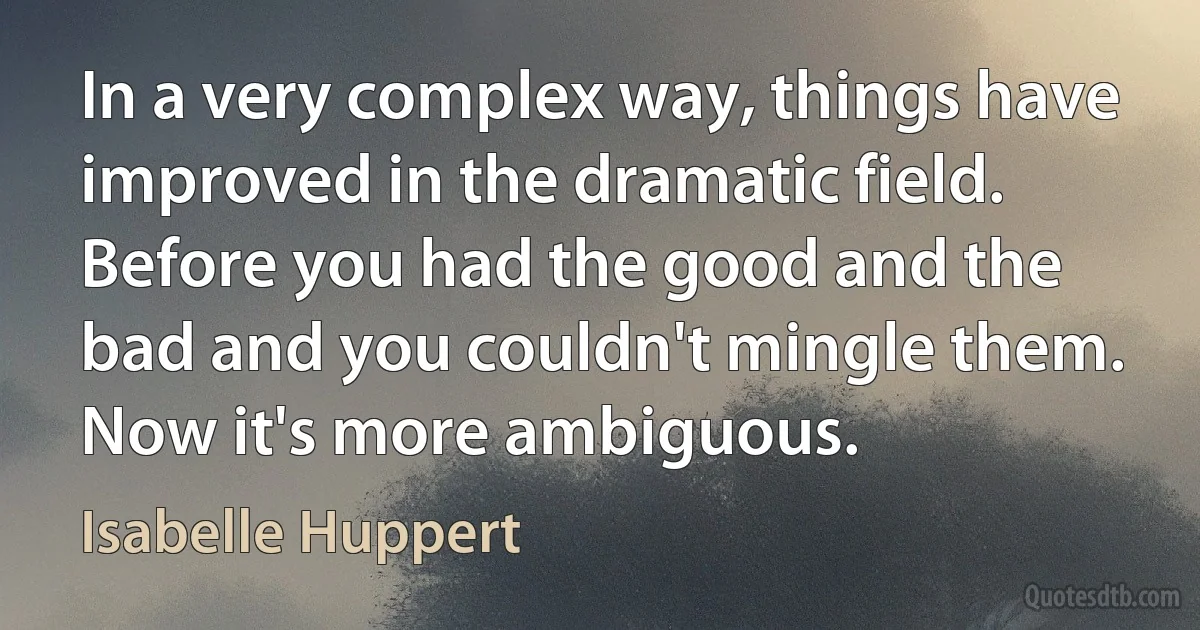 In a very complex way, things have improved in the dramatic field. Before you had the good and the bad and you couldn't mingle them. Now it's more ambiguous. (Isabelle Huppert)