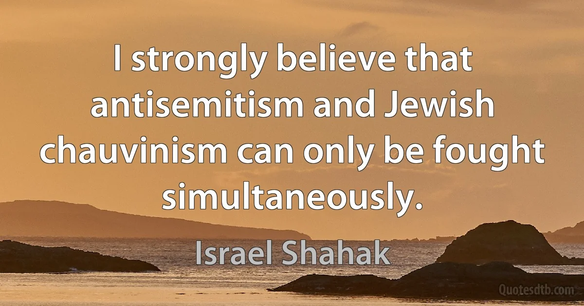 I strongly believe that antisemitism and Jewish chauvinism can only be fought simultaneously. (Israel Shahak)