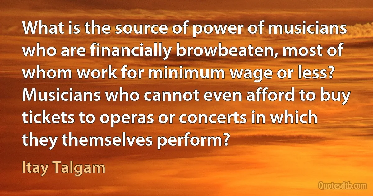 What is the source of power of musicians who are financially browbeaten, most of whom work for minimum wage or less? Musicians who cannot even afford to buy tickets to operas or concerts in which they themselves perform? (Itay Talgam)