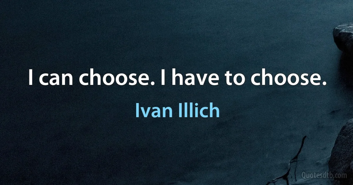 I can choose. I have to choose. (Ivan Illich)