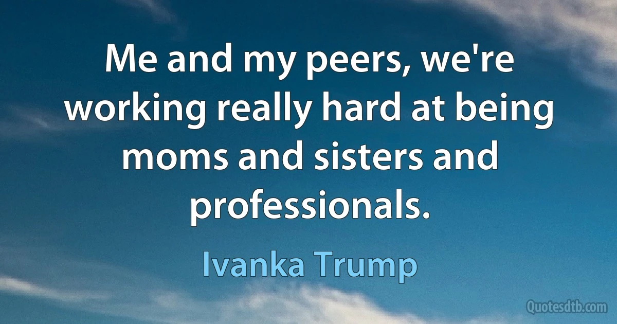 Me and my peers, we're working really hard at being moms and sisters and professionals. (Ivanka Trump)