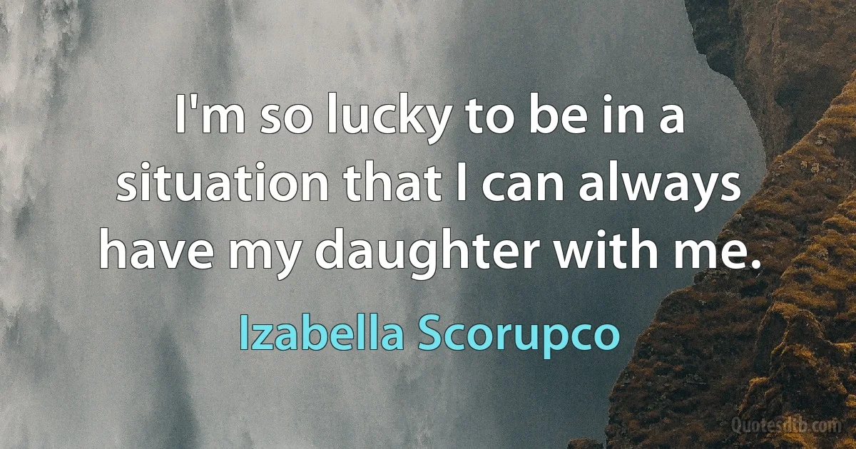 I'm so lucky to be in a situation that I can always have my daughter with me. (Izabella Scorupco)