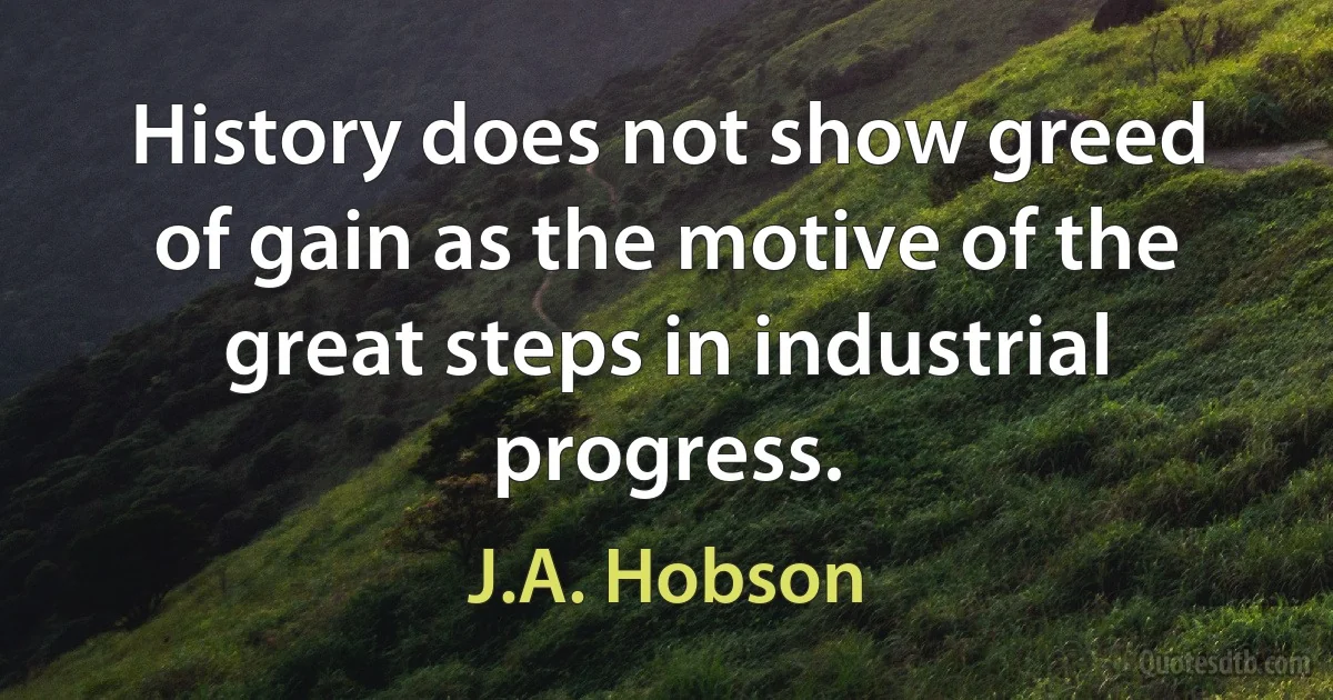 History does not show greed of gain as the motive of the great steps in industrial progress. (J.A. Hobson)