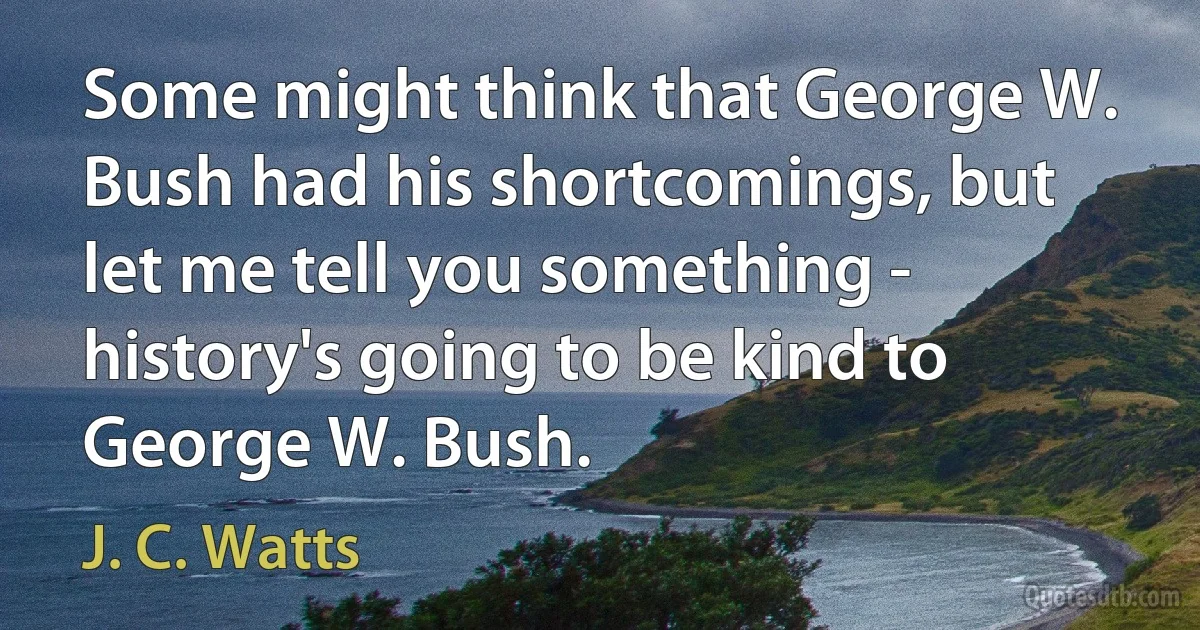 Some might think that George W. Bush had his shortcomings, but let me tell you something - history's going to be kind to George W. Bush. (J. C. Watts)