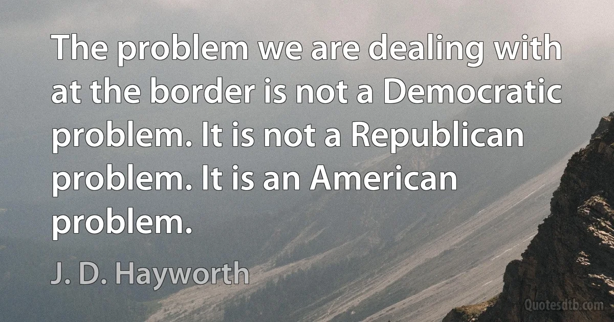 The problem we are dealing with at the border is not a Democratic problem. It is not a Republican problem. It is an American problem. (J. D. Hayworth)