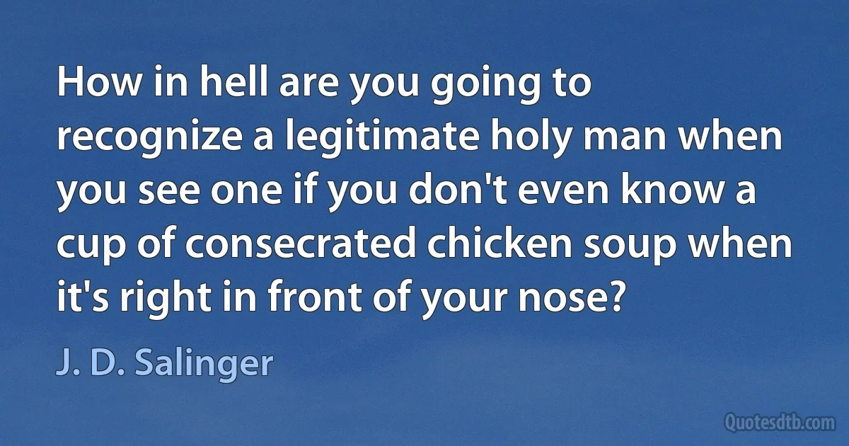 How in hell are you going to recognize a legitimate holy man when you see one if you don't even know a cup of consecrated chicken soup when it's right in front of your nose? (J. D. Salinger)