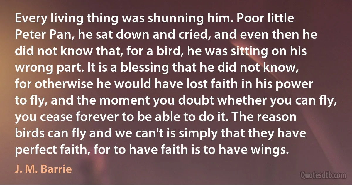 Every living thing was shunning him. Poor little Peter Pan, he sat down and cried, and even then he did not know that, for a bird, he was sitting on his wrong part. It is a blessing that he did not know, for otherwise he would have lost faith in his power to fly, and the moment you doubt whether you can fly, you cease forever to be able to do it. The reason birds can fly and we can't is simply that they have perfect faith, for to have faith is to have wings. (J. M. Barrie)