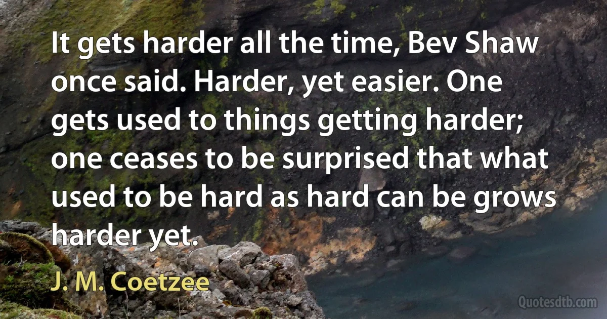 It gets harder all the time, Bev Shaw once said. Harder, yet easier. One gets used to things getting harder; one ceases to be surprised that what used to be hard as hard can be grows harder yet. (J. M. Coetzee)