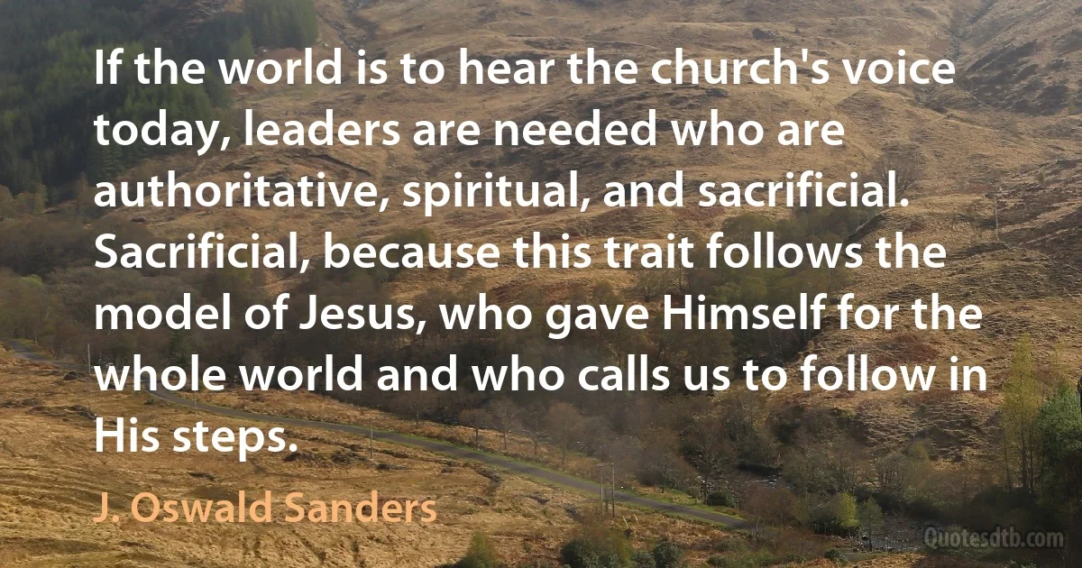 If the world is to hear the church's voice today, leaders are needed who are authoritative, spiritual, and sacrificial. Sacrificial, because this trait follows the model of Jesus, who gave Himself for the whole world and who calls us to follow in His steps. (J. Oswald Sanders)