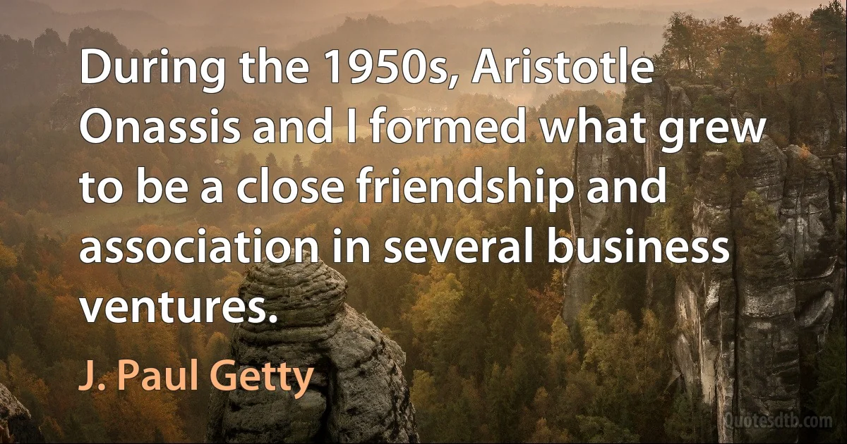 During the 1950s, Aristotle Onassis and I formed what grew to be a close friendship and association in several business ventures. (J. Paul Getty)