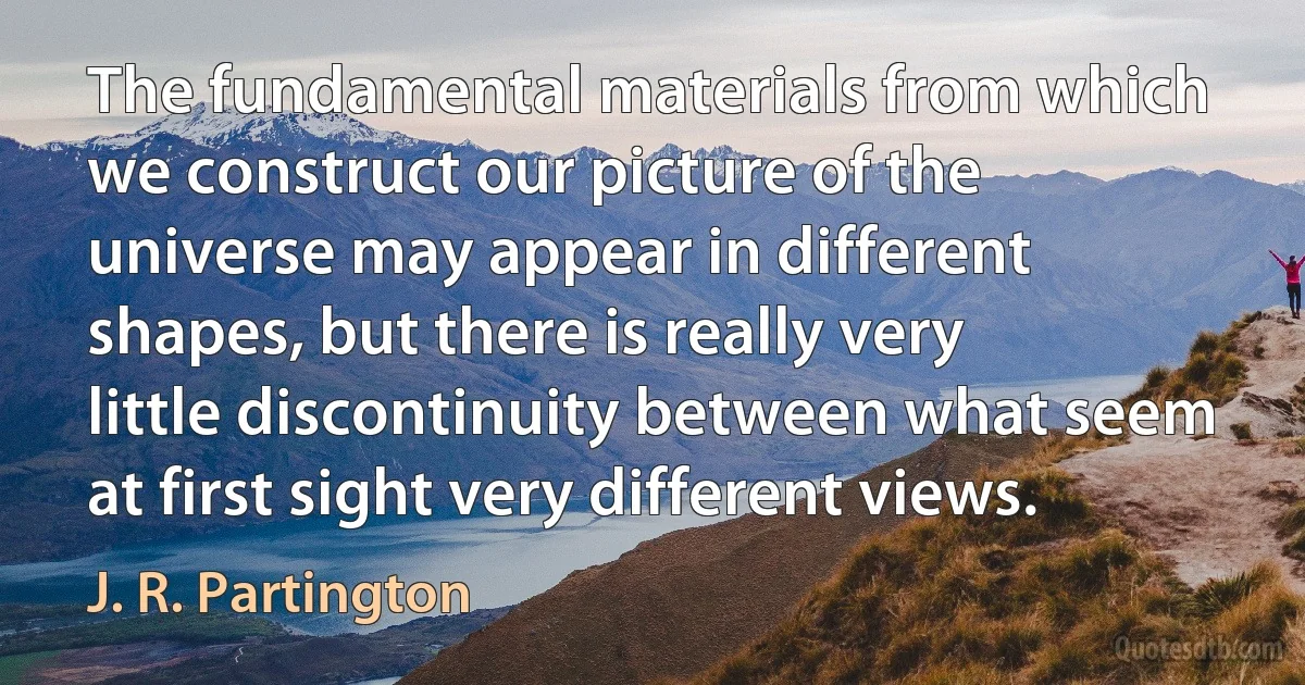 The fundamental materials from which we construct our picture of the universe may appear in different shapes, but there is really very little discontinuity between what seem at first sight very different views. (J. R. Partington)