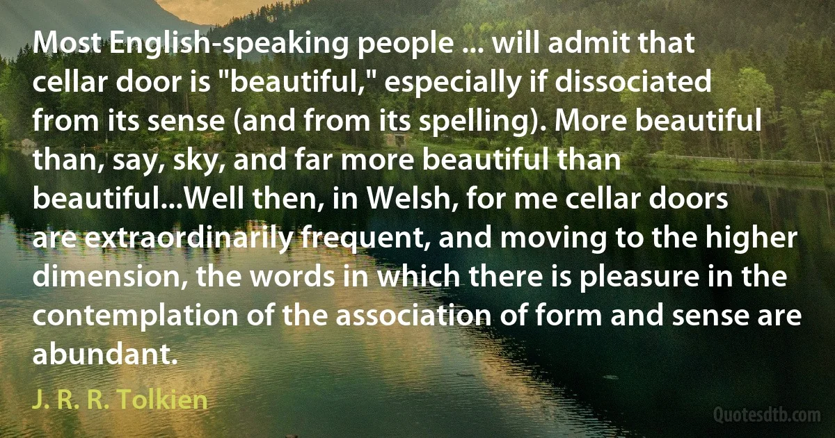 Most English-speaking people ... will admit that cellar door is "beautiful," especially if dissociated from its sense (and from its spelling). More beautiful than, say, sky, and far more beautiful than beautiful...Well then, in Welsh, for me cellar doors are extraordinarily frequent, and moving to the higher dimension, the words in which there is pleasure in the contemplation of the association of form and sense are abundant. (J. R. R. Tolkien)