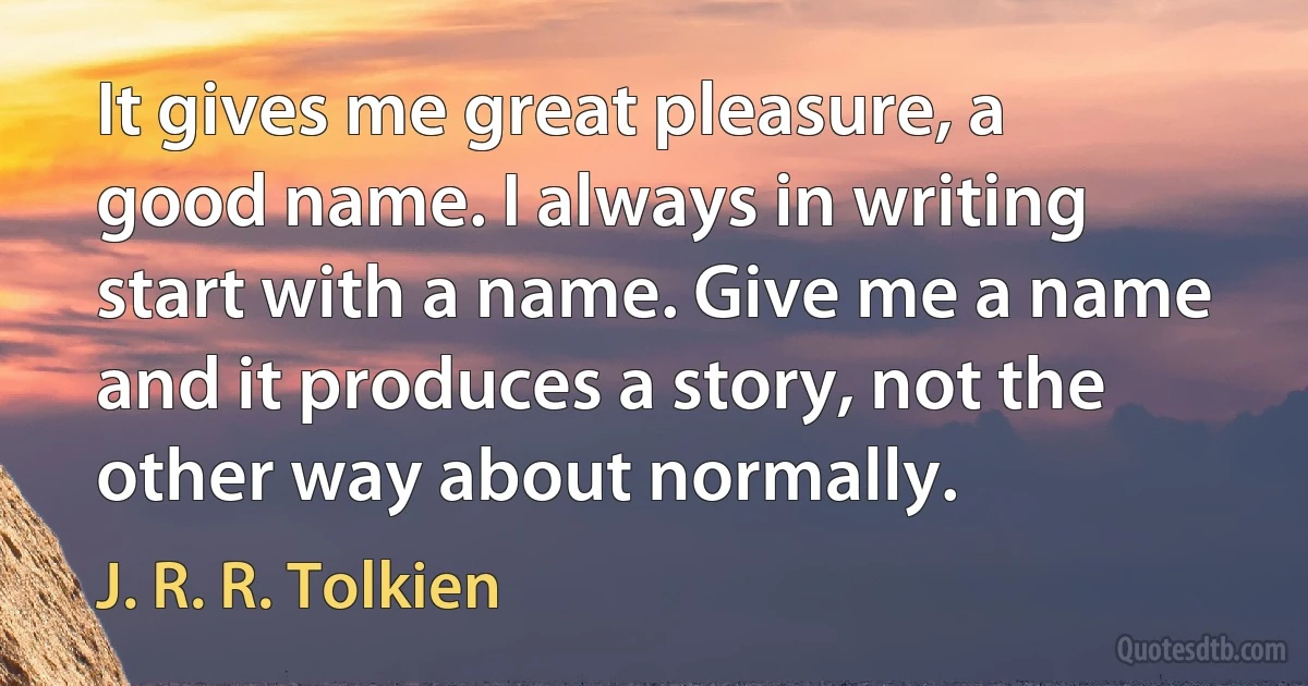 It gives me great pleasure, a good name. I always in writing start with a name. Give me a name and it produces a story, not the other way about normally. (J. R. R. Tolkien)