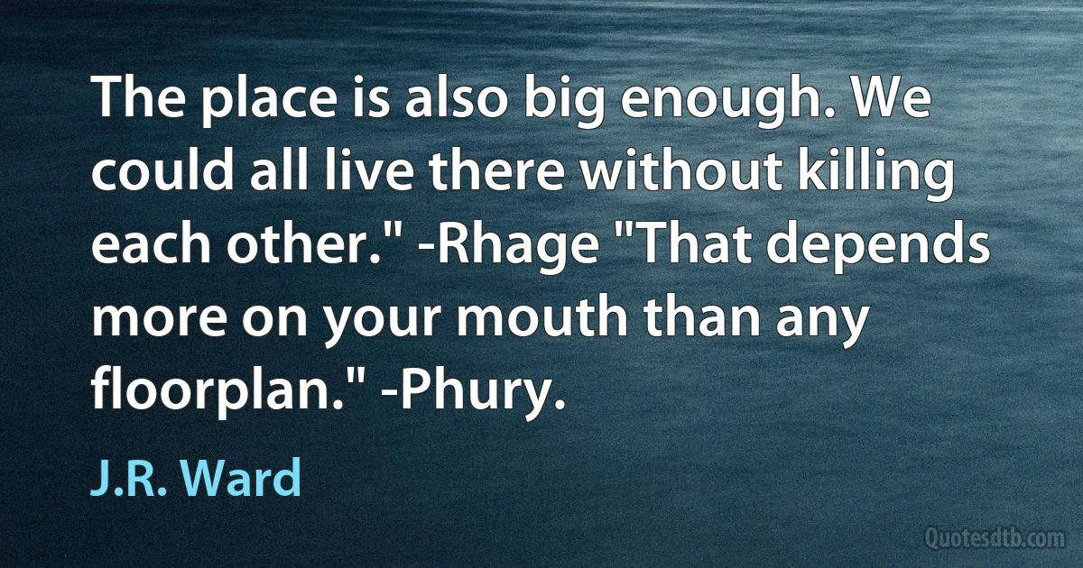 The place is also big enough. We could all live there without killing each other." -Rhage "That depends more on your mouth than any floorplan." -Phury. (J.R. Ward)