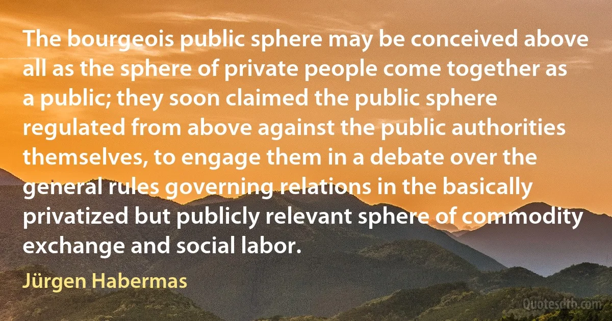 The bourgeois public sphere may be conceived above all as the sphere of private people come together as a public; they soon claimed the public sphere regulated from above against the public authorities themselves, to engage them in a debate over the general rules governing relations in the basically privatized but publicly relevant sphere of commodity exchange and social labor. (Jürgen Habermas)