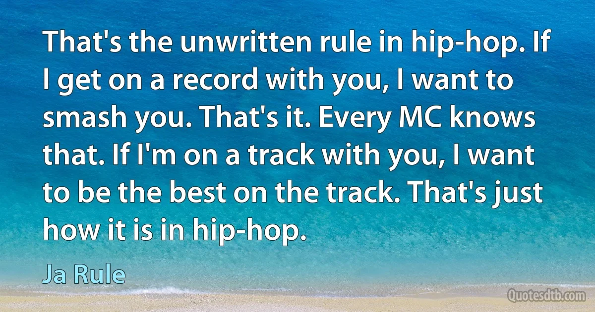 That's the unwritten rule in hip-hop. If I get on a record with you, I want to smash you. That's it. Every MC knows that. If I'm on a track with you, I want to be the best on the track. That's just how it is in hip-hop. (Ja Rule)