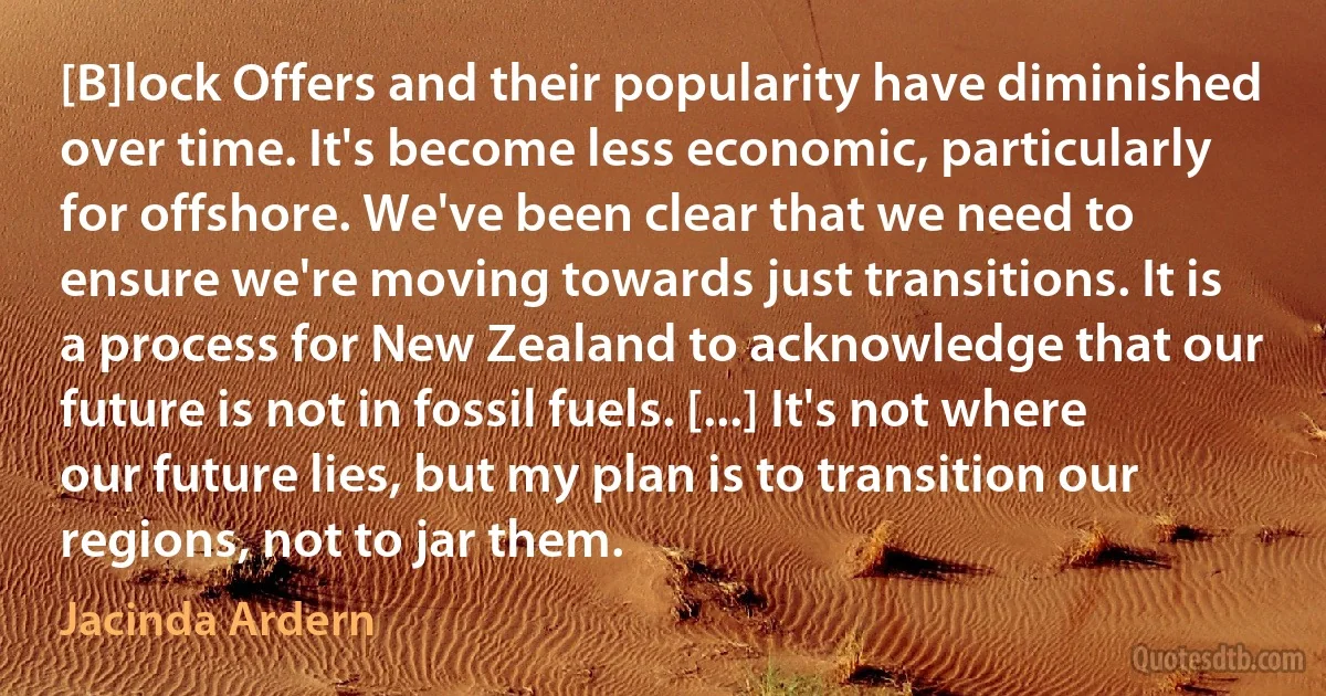 [B]lock Offers and their popularity have diminished over time. It's become less economic, particularly for offshore. We've been clear that we need to ensure we're moving towards just transitions. It is a process for New Zealand to acknowledge that our future is not in fossil fuels. [...] It's not where our future lies, but my plan is to transition our regions, not to jar them. (Jacinda Ardern)