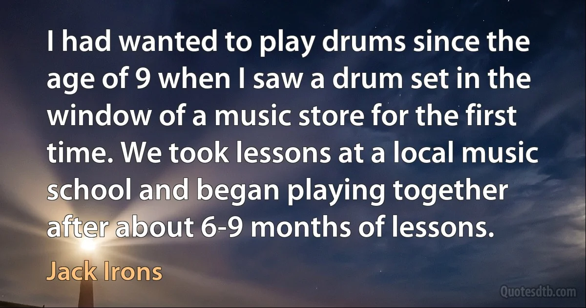 I had wanted to play drums since the age of 9 when I saw a drum set in the window of a music store for the first time. We took lessons at a local music school and began playing together after about 6-9 months of lessons. (Jack Irons)