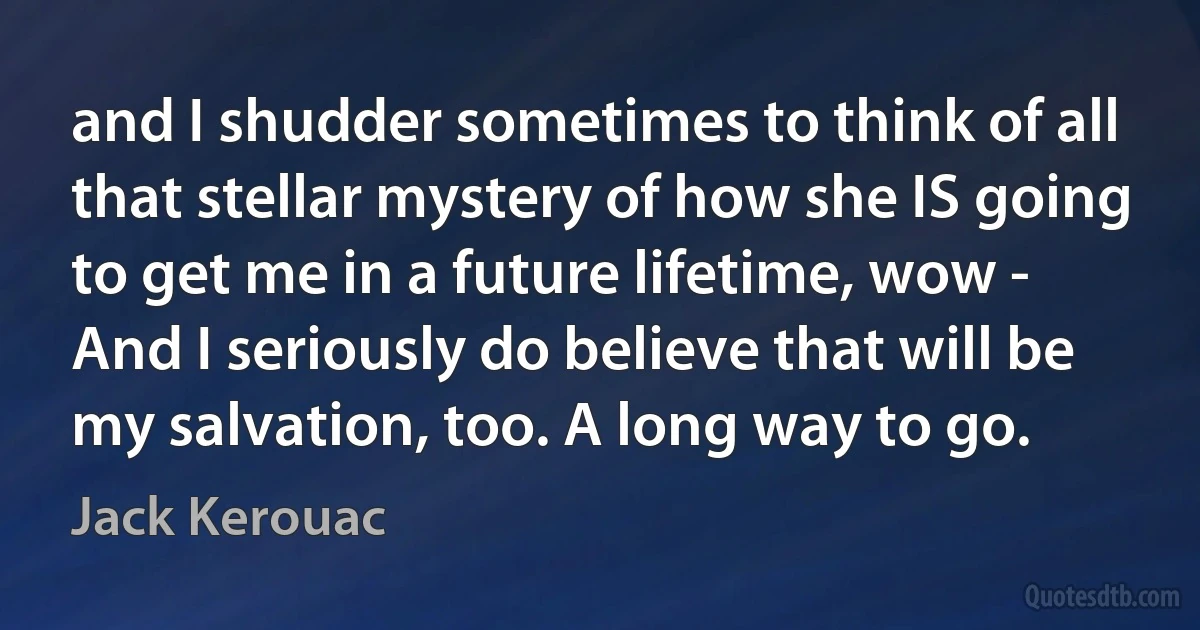 and I shudder sometimes to think of all that stellar mystery of how she IS going to get me in a future lifetime, wow - And I seriously do believe that will be my salvation, too. A long way to go. (Jack Kerouac)