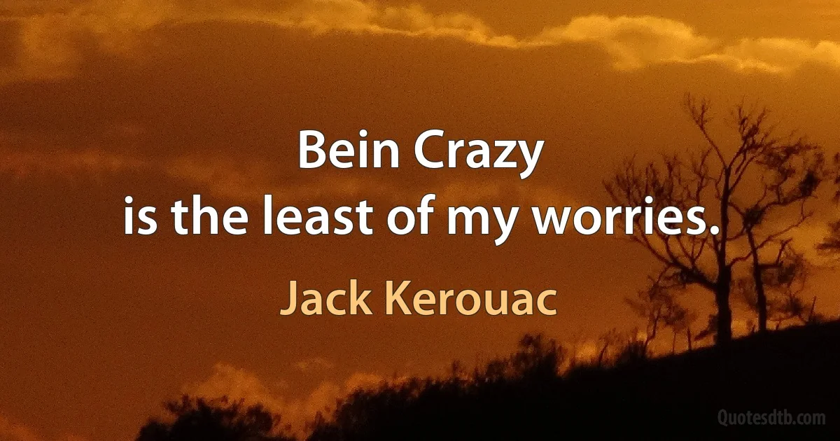 Bein Crazy
is the least of my worries. (Jack Kerouac)