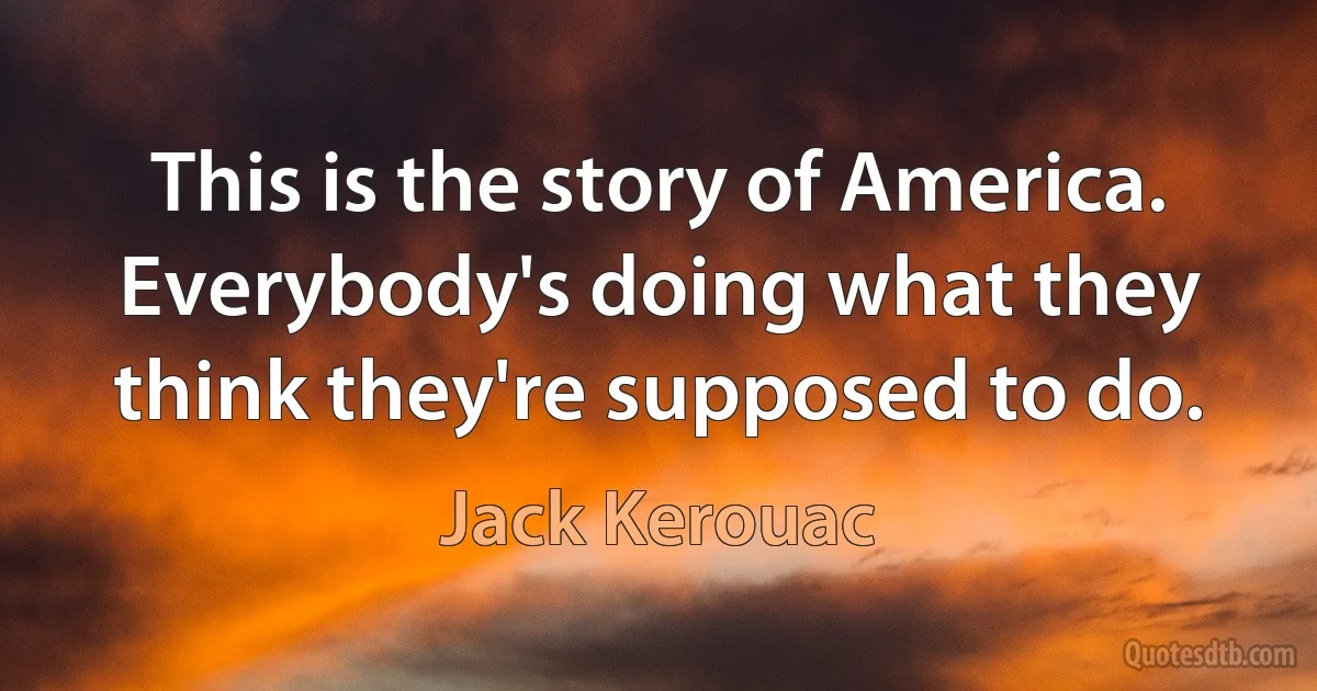 This is the story of America. Everybody's doing what they think they're supposed to do. (Jack Kerouac)