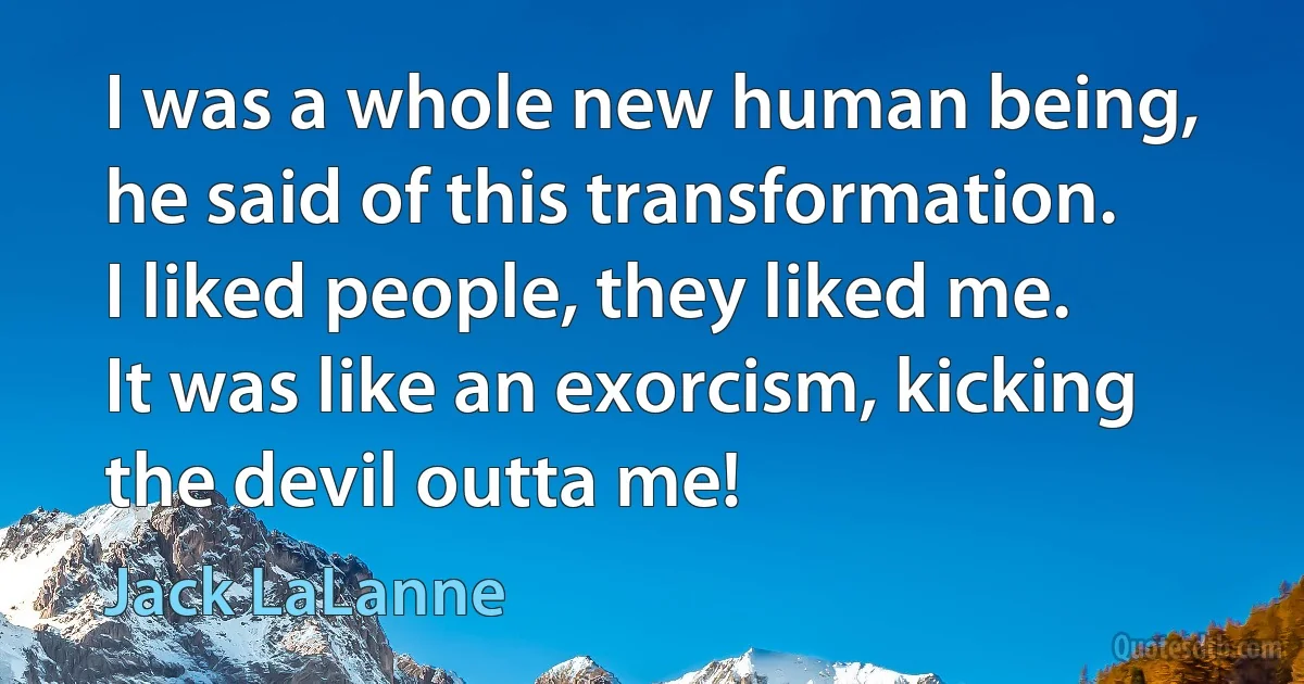 I was a whole new human being, he said of this transformation. I liked people, they liked me. It was like an exorcism, kicking the devil outta me! (Jack LaLanne)