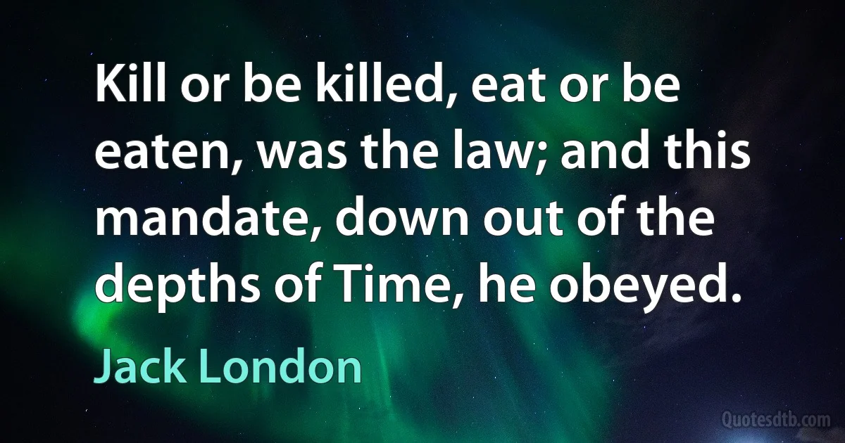 Kill or be killed, eat or be eaten, was the law; and this mandate, down out of the depths of Time, he obeyed. (Jack London)