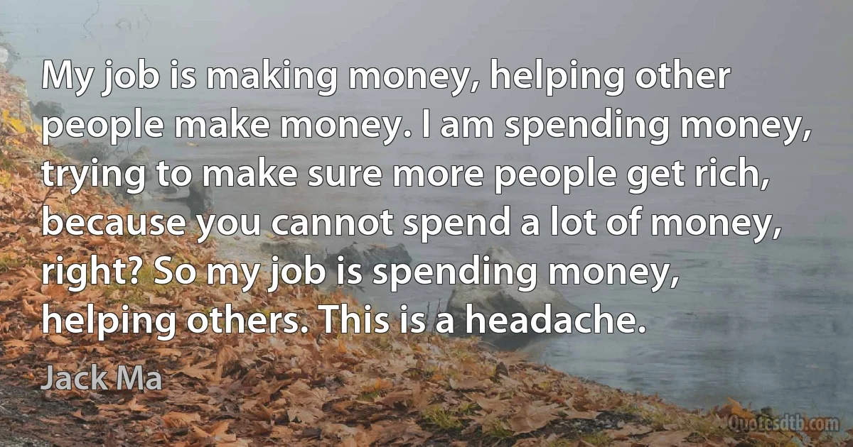 My job is making money, helping other people make money. I am spending money, trying to make sure more people get rich, because you cannot spend a lot of money, right? So my job is spending money, helping others. This is a headache. (Jack Ma)