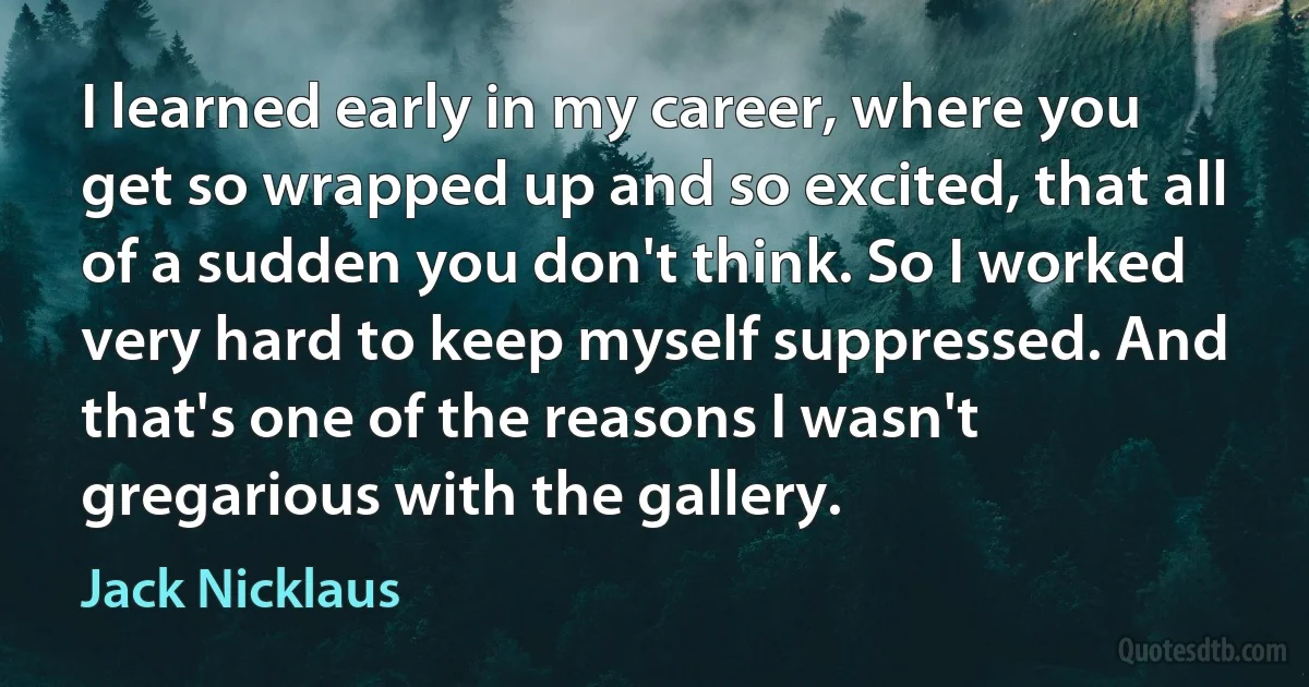 I learned early in my career, where you get so wrapped up and so excited, that all of a sudden you don't think. So I worked very hard to keep myself suppressed. And that's one of the reasons I wasn't gregarious with the gallery. (Jack Nicklaus)