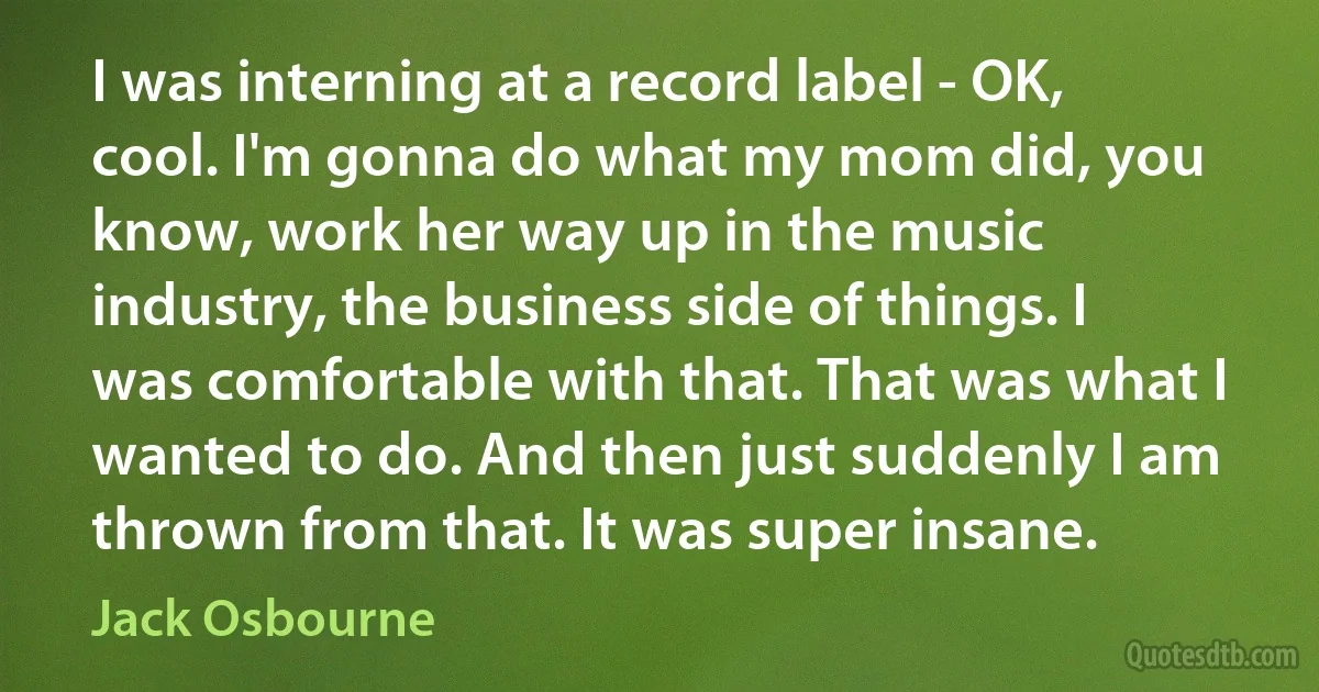 I was interning at a record label - OK, cool. I'm gonna do what my mom did, you know, work her way up in the music industry, the business side of things. I was comfortable with that. That was what I wanted to do. And then just suddenly I am thrown from that. It was super insane. (Jack Osbourne)