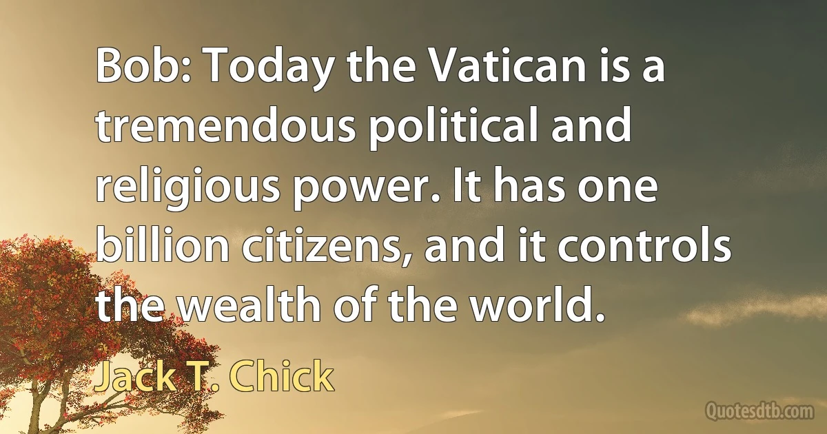 Bob: Today the Vatican is a tremendous political and religious power. It has one billion citizens, and it controls the wealth of the world. (Jack T. Chick)