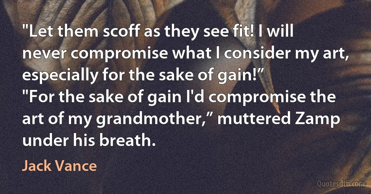 "Let them scoff as they see fit! I will never compromise what I consider my art, especially for the sake of gain!”
"For the sake of gain I'd compromise the art of my grandmother,” muttered Zamp under his breath. (Jack Vance)