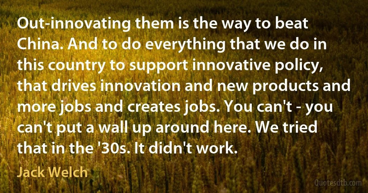 Out-innovating them is the way to beat China. And to do everything that we do in this country to support innovative policy, that drives innovation and new products and more jobs and creates jobs. You can't - you can't put a wall up around here. We tried that in the '30s. It didn't work. (Jack Welch)