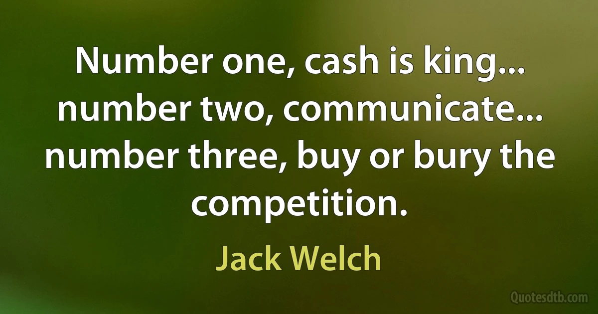 Number one, cash is king... number two, communicate... number three, buy or bury the competition. (Jack Welch)